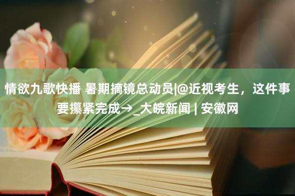 情欲九歌快播 暑期摘镜总动员|@近视考生，这件事要攥紧完成→_大皖新闻 | 安徽网