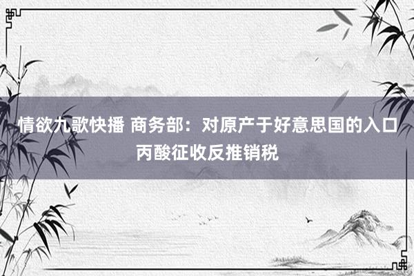 情欲九歌快播 商务部：对原产于好意思国的入口丙酸征收反推销税