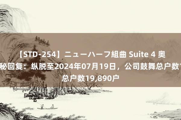 【STD-254】ニューハーフ組曲 Suite 4 奥海科技董秘回复：纵脱至2024年07月19日，公司鼓舞总户数19,890户