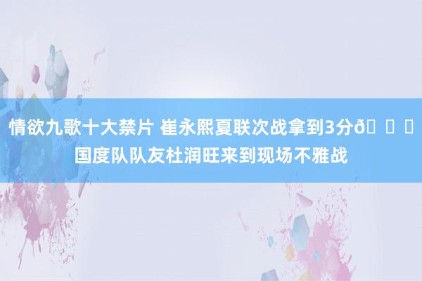 情欲九歌十大禁片 崔永熙夏联次战拿到3分😄国度队队友杜润旺来到现场不雅战