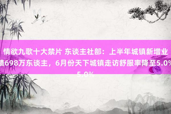 情欲九歌十大禁片 东谈主社部：上半年城镇新增业绩698万东谈主，6月份天下城镇走访舒服率降至5.0%