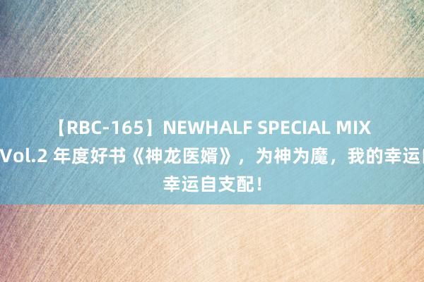 【RBC-165】NEWHALF SPECIAL MIX 240分 Vol.2 年度好书《神龙医婿》，为神为魔，我的幸运自支配！