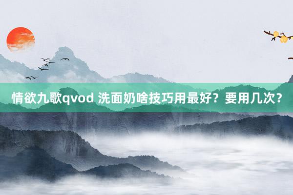 情欲九歌qvod 洗面奶啥技巧用最好？要用几次？