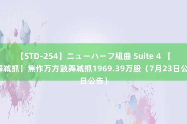 【STD-254】ニューハーフ組曲 Suite 4 【鼓舞减抓】焦作万方鼓舞减抓1969.39万股（7月23日公告）