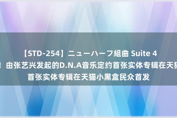 【STD-254】ニューハーフ組曲 Suite 4 天猫尖货又出新！由张艺兴发起的D.N.A音乐定约首张实体专辑在天猫小黑盒民众首发