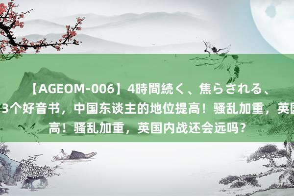 【AGEOM-006】4時間続く、焦らされる、すごい亀頭攻め 3个好音书，中国东谈主的地位提高！骚乱加重，英国内战还会远吗？