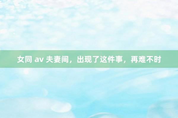 女同 av 夫妻间，出现了这件事，再难不时