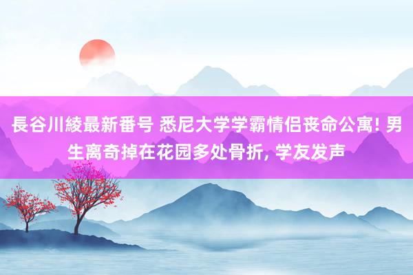 長谷川綾最新番号 悉尼大学学霸情侣丧命公寓! 男生离奇掉在花园多处骨折, 学友发声