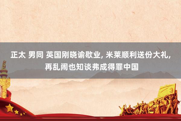 正太 男同 英国刚晓谕歇业, 米莱顺利送份大礼, 再乱闹也知谈弗成得罪中国