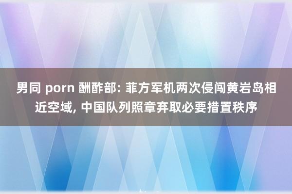 男同 porn 酬酢部: 菲方军机两次侵闯黄岩岛相近空域, 中国队列照章弃取必要措置秩序