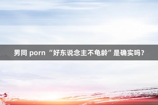 男同 porn “好东说念主不龟龄”是确实吗？