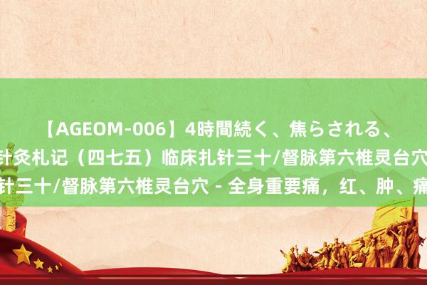 【AGEOM-006】4時間続く、焦らされる、すごい亀頭攻め 倪海厦针灸札记（四七五）临床扎针三十/督脉第六椎灵台穴－全身重要痛，红、肿、痛