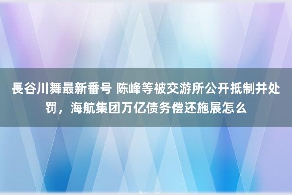 長谷川舞最新番号 陈峰等被交游所公开抵制并处罚，海航集团万亿债务偿还施展怎么