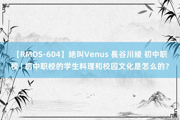 【RMDS-604】絶叫Venus 長谷川綾 初中职校 | 初中职校的学生料理和校园文化是怎么的？