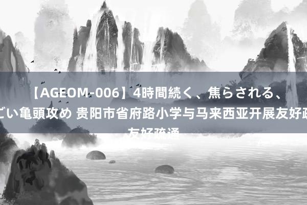 【AGEOM-006】4時間続く、焦らされる、すごい亀頭攻め 贵阳市省府路小学与马来西亚开展友好疏通